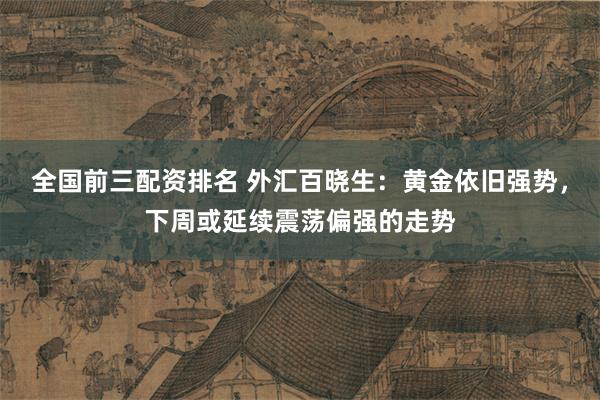 全国前三配资排名 外汇百晓生：黄金依旧强势，下周或延续震荡偏强的走势
