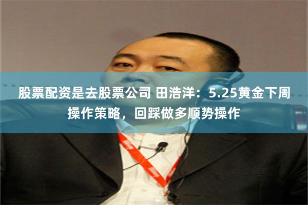 股票配资是去股票公司 田浩洋：5.25黄金下周操作策略，回踩做多顺势操作