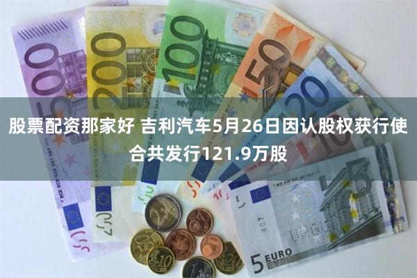 股票配资那家好 吉利汽车5月26日因认股权获行使合共发行121.9万股