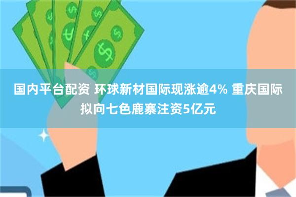 国内平台配资 环球新材国际现涨逾4% 重庆国际拟向七色鹿寨注资5亿元