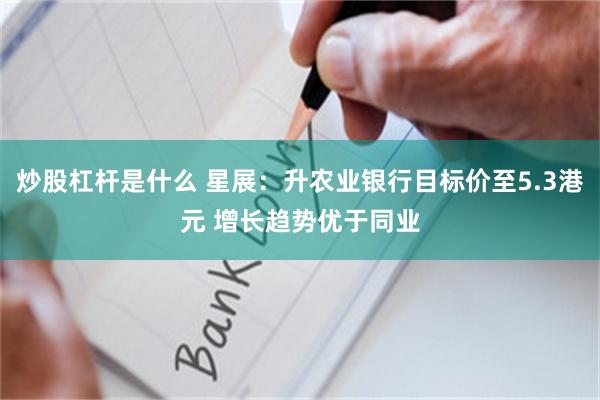 炒股杠杆是什么 星展：升农业银行目标价至5.3港元 增长趋势优于同业