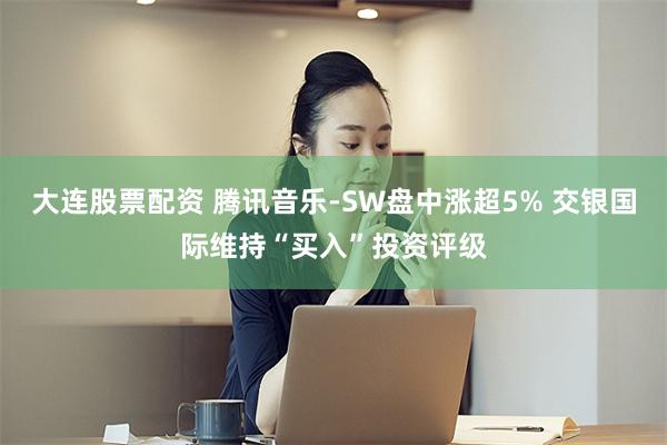 大连股票配资 腾讯音乐-SW盘中涨超5% 交银国际维持“买入”投资评级