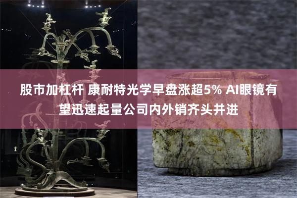 股市加杠杆 康耐特光学早盘涨超5% AI眼镜有望迅速起量公司内外销齐头并进