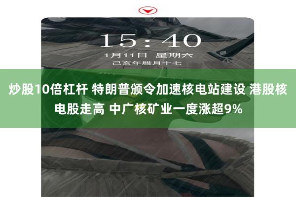 炒股10倍杠杆 特朗普颁令加速核电站建设 港股核电股走高 中广核矿业一度涨超9%