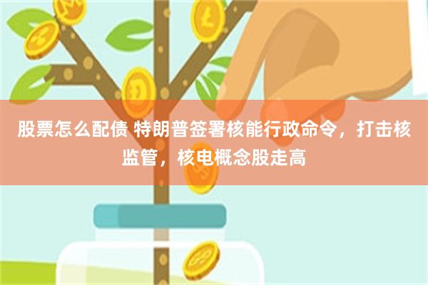 股票怎么配债 特朗普签署核能行政命令，打击核监管，核电概念股走高