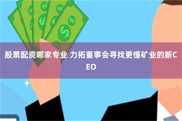 股票配资哪家专业 力拓董事会寻找更懂矿业的新CEO