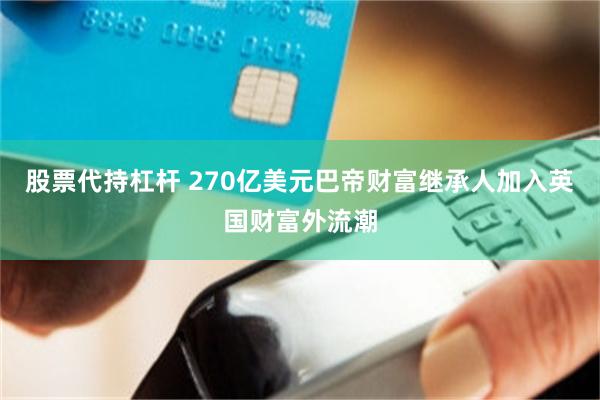 股票代持杠杆 270亿美元巴帝财富继承人加入英国财富外流潮
