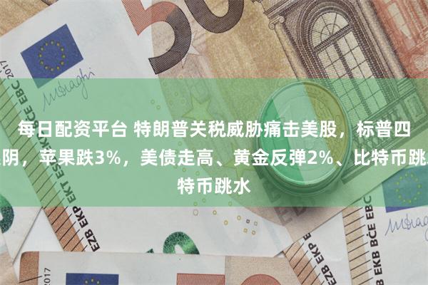 每日配资平台 特朗普关税威胁痛击美股，标普四连阴，苹果跌3%，美债走高、黄金反弹2%、比特币跳水