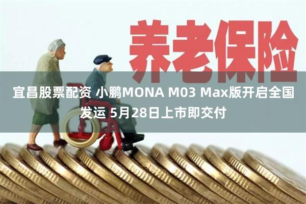 宜昌股票配资 小鹏MONA M03 Max版开启全国发运 5月28日上市即交付