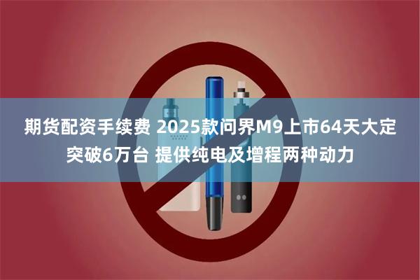期货配资手续费 2025款问界M9上市64天大定突破6万台 提供纯电及增程两种动力