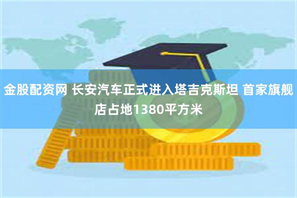 金股配资网 长安汽车正式进入塔吉克斯坦 首家旗舰店占地1380平方米