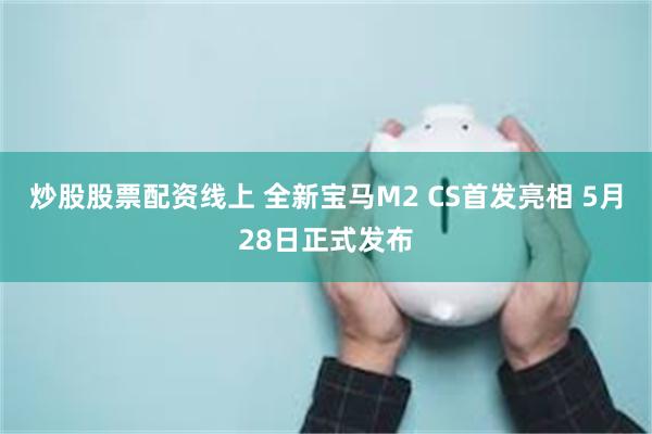 炒股股票配资线上 全新宝马M2 CS首发亮相 5月28日正式发布