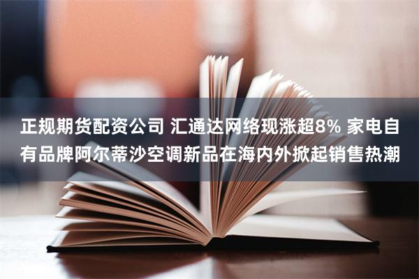 正规期货配资公司 汇通达网络现涨超8% 家电自有品牌阿尔蒂沙空调新品在海内外掀起销售热潮