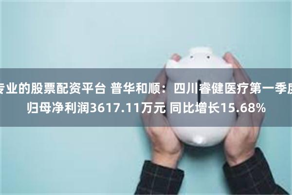 专业的股票配资平台 普华和顺：四川睿健医疗第一季度归母净利润3617.11万元 同比增长15.68%