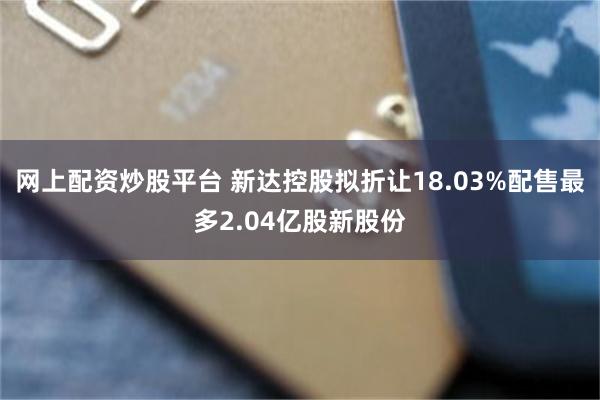 网上配资炒股平台 新达控股拟折让18.03%配售最多2.04亿股新股份