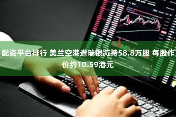 配资平台排行 美兰空港遭瑞银减持58.8万股 每股作价约10.59港元