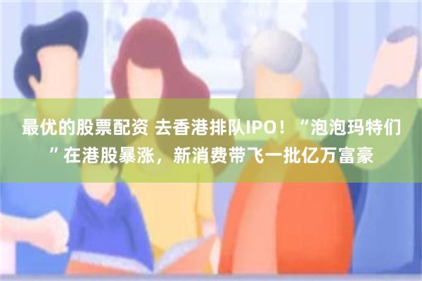 最优的股票配资 去香港排队IPO！“泡泡玛特们”在港股暴涨，新消费带飞一批亿万富豪