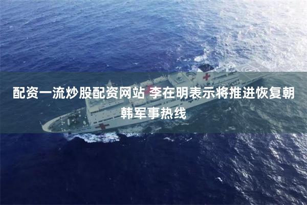 配资一流炒股配资网站 李在明表示将推进恢复朝韩军事热线