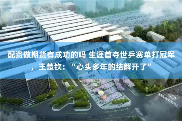 配资做期货有成功的吗 生涯首夺世乒赛单打冠军，王楚钦：“心头多年的结解开了”