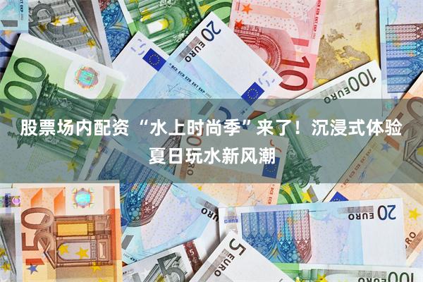 股票场内配资 “水上时尚季”来了！沉浸式体验夏日玩水新风潮