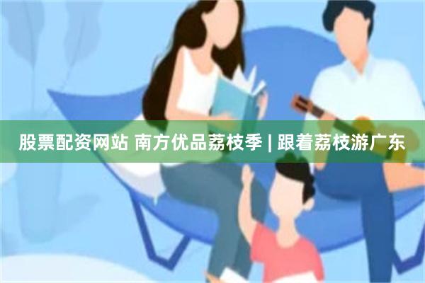 股票配资网站 南方优品荔枝季 | 跟着荔枝游广东