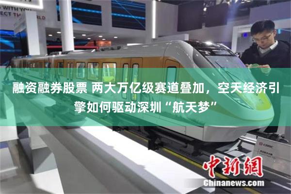 融资融券股票 两大万亿级赛道叠加，空天经济引擎如何驱动深圳“航天梦”