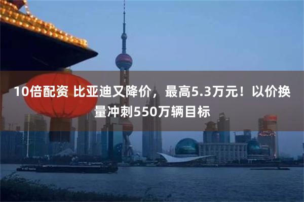 10倍配资 比亚迪又降价，最高5.3万元！以价换量冲刺550万辆目标