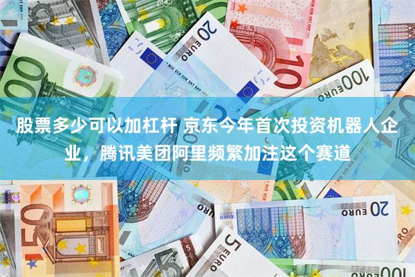 股票多少可以加杠杆 京东今年首次投资机器人企业，腾讯美团阿里频繁加注这个赛道