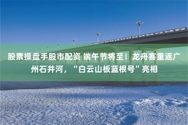 股票操盘手股市配资 端午节将至！龙舟赛重返广州石井河，“白云山板蓝根号”亮相