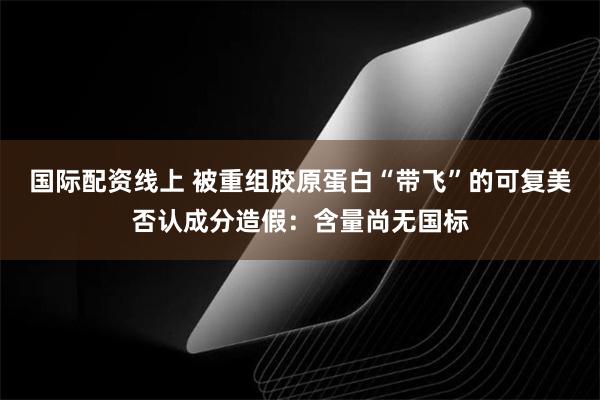 国际配资线上 被重组胶原蛋白“带飞”的可复美否认成分造假：含量尚无国标