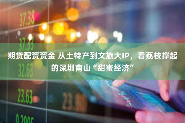 期货配资资金 从土特产到文旅大IP，看荔枝撑起的深圳南山“甜蜜经济”