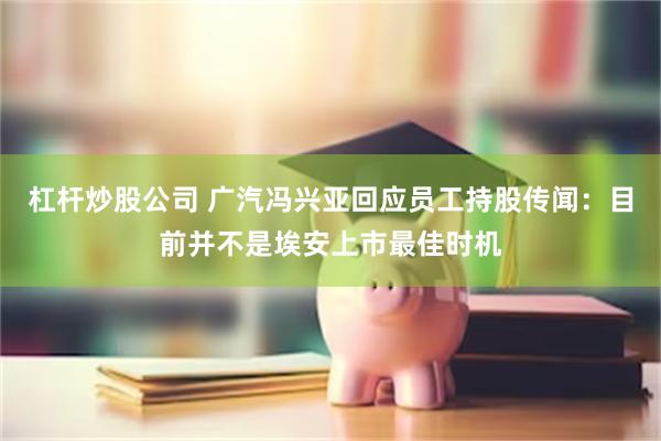 杠杆炒股公司 广汽冯兴亚回应员工持股传闻：目前并不是埃安上市最佳时机