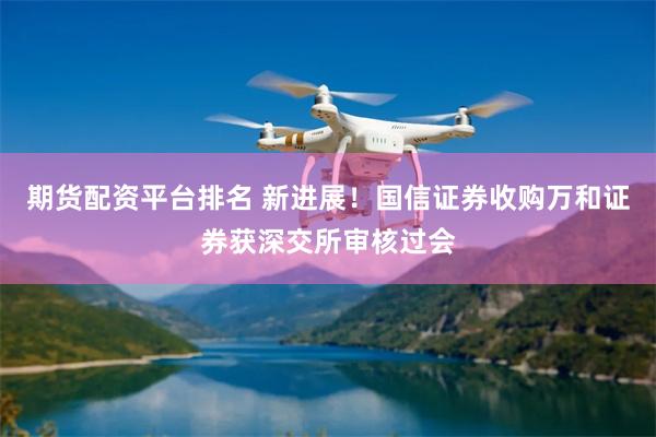 期货配资平台排名 新进展！国信证券收购万和证券获深交所审核过会