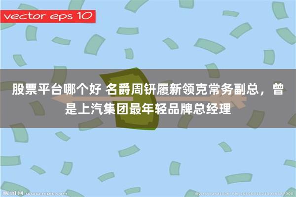 股票平台哪个好 名爵周钘履新领克常务副总，曾是上汽集团最年轻品牌总经理