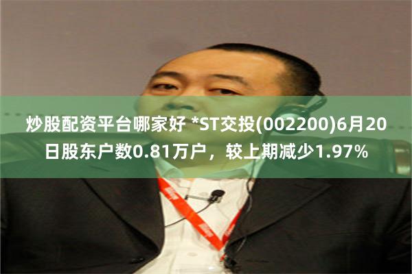 炒股配资平台哪家好 *ST交投(002200)6月20日股东户数0.81万户，较上期减少1.97%