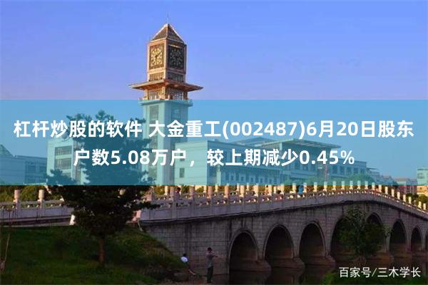杠杆炒股的软件 大金重工(002487)6月20日股东户数5.08万户，较上期减少0.45%