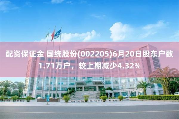 配资保证金 国统股份(002205)6月20日股东户数1.71万户，较上期减少4.32%