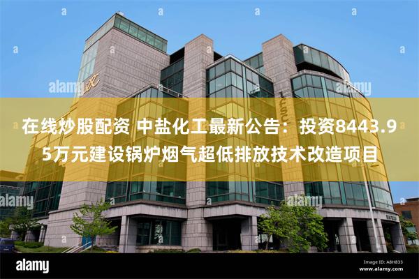 在线炒股配资 中盐化工最新公告：投资8443.95万元建设锅炉烟气超低排放技术改造项目