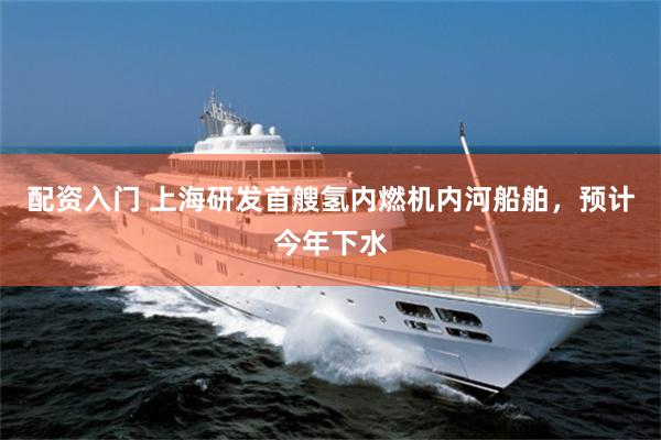 配资入门 上海研发首艘氢内燃机内河船舶,预计今年下水