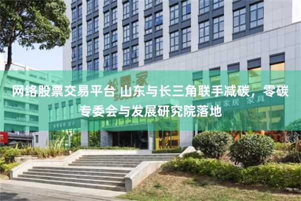 网络股票交易平台 山东与长三角联手减碳，零碳专委会与发展研究院落地