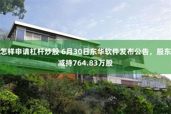 怎样申请杠杆炒股 6月30日东华软件发布公告，股东减持764.83万股