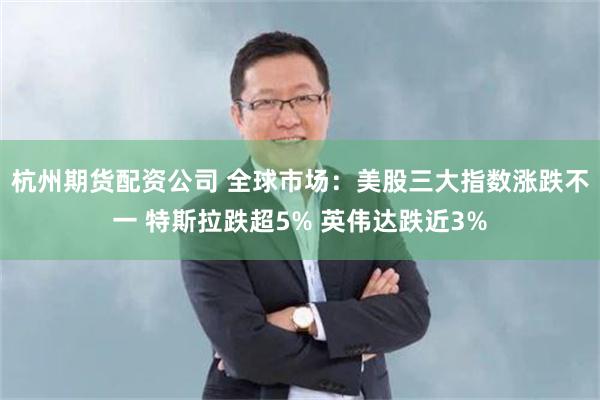 杭州期货配资公司 全球市场：美股三大指数涨跌不一 特斯拉跌超5% 英伟达跌近3%