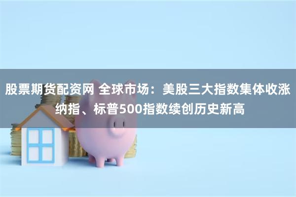 股票期货配资网 全球市场：美股三大指数集体收涨 纳指、标普500指数续创历史新高