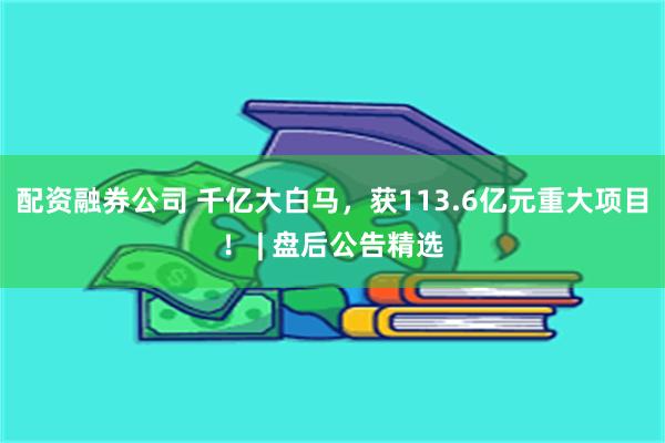 配资融券公司 千亿大白马，获113.6亿元重大项目！ | 盘后公告精选