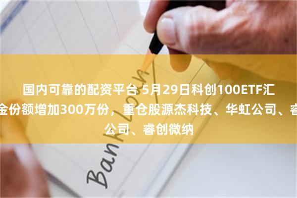 国内可靠的配资平台 5月29日科创100ETF汇添富基金份额增加300万份，重仓股源杰科技、华虹公司、睿创微纳