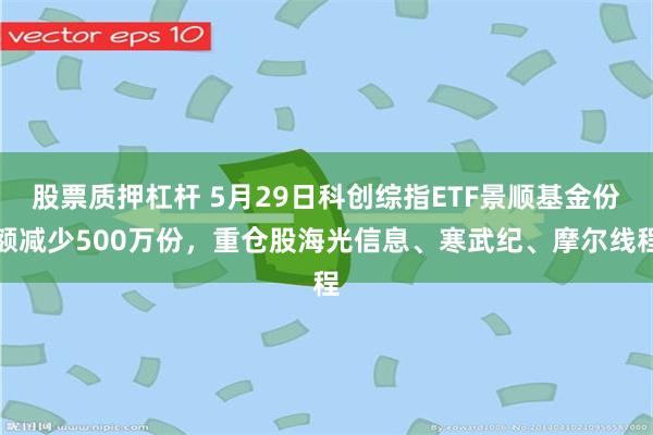 股票质押杠杆 5月29日科创综指ETF景顺基金份额减少500万份，重仓股海光信息、寒武纪、摩尔线程