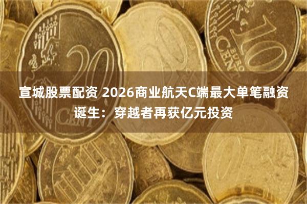 宣城股票配资 2026商业航天C端最大单笔融资诞生：穿越者再获亿元投资