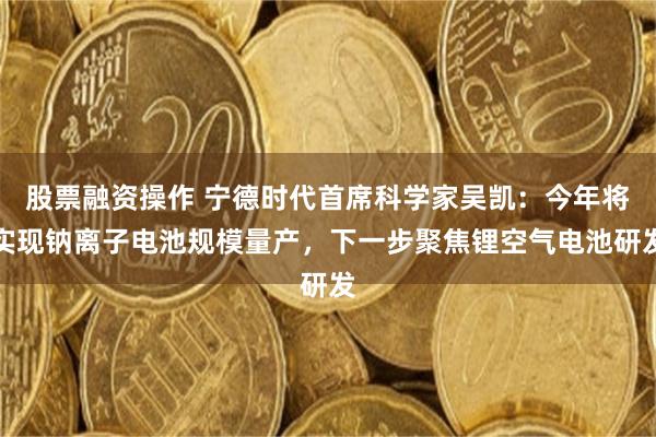 股票融资操作 宁德时代首席科学家吴凯：今年将实现钠离子电池规模量产，下一步聚焦锂空气电池研发