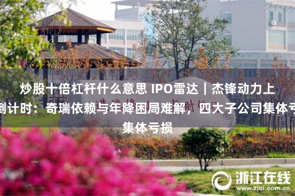 炒股十倍杠杆什么意思 IPO雷达｜杰锋动力上会倒计时：奇瑞依赖与年降困局难解，四大子公司集体亏损