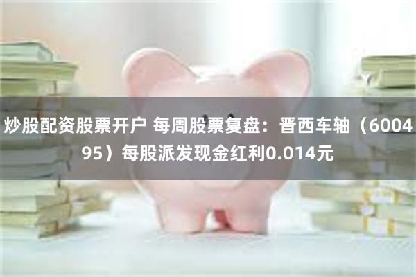 炒股配资股票开户 每周股票复盘：晋西车轴（600495）每股派发现金红利0.014元